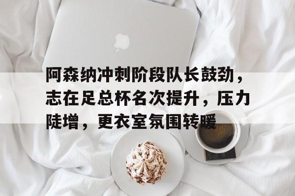 阿森纳冲刺阶段队长鼓劲，志在足总杯名次提升，压力陡增，更衣室氛围转暖(阿森纳足总杯夺冠)
