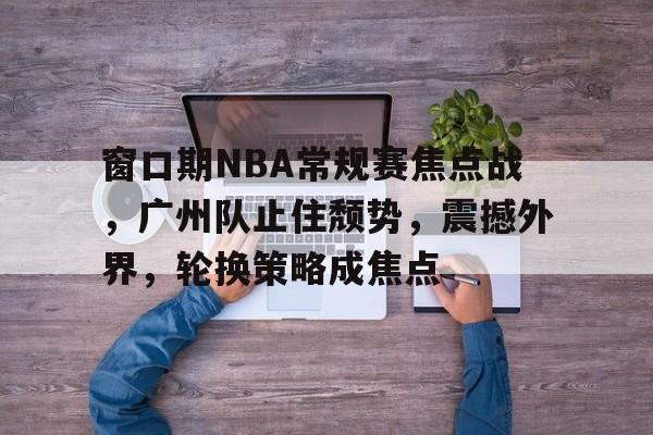 爱游戏-包含窗口期NBA常规赛焦点战，广州队止住颓势，震撼外界，轮换策略成焦点的词条