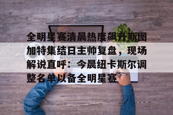 全明星赛清晨热度飙升斯图加特集结日主帅复盘,现场解说直呼:今晨纽卡斯尔调整名单以备全明星赛的简单介绍 全明星赛清晨热度飙升斯图加特集结日主帅复盘,现场解说直呼:今晨纽卡斯尔调整名单以备全明星赛的简单介绍